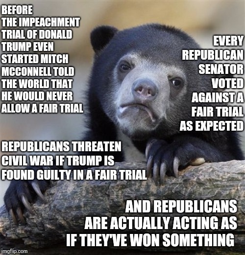 There's Always A Bigger Fish | BEFORE THE IMPEACHMENT TRIAL OF DONALD TRUMP EVEN STARTED MITCH MCCONNELL TOLD THE WORLD THAT HE WOULD NEVER ALLOW A FAIR TRIAL; EVERY REPUBLICAN SENATOR VOTED AGAINST A FAIR TRIAL AS EXPECTED; REPUBLICANS THREATEN CIVIL WAR IF TRUMP IS FOUND GUILTY IN A FAIR TRIAL; AND REPUBLICANS ARE ACTUALLY ACTING AS IF THEY'VE WON SOMETHING | image tagged in memes,confession bear,i don't think it means what you think it means,trump unfit unqualified dangerous,liar in chief,trump is gu | made w/ Imgflip meme maker