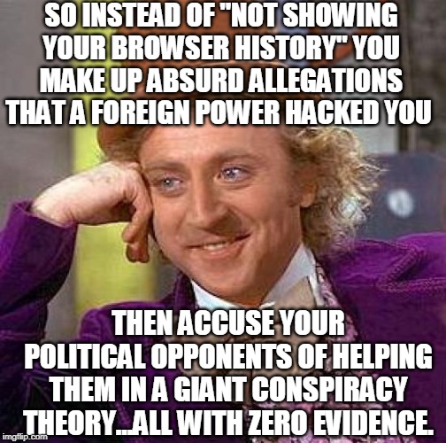 Creepy Condescending Wonka Meme | SO INSTEAD OF "NOT SHOWING YOUR BROWSER HISTORY" YOU MAKE UP ABSURD ALLEGATIONS THAT A FOREIGN POWER HACKED YOU THEN ACCUSE YOUR POLITICAL O | image tagged in memes,creepy condescending wonka | made w/ Imgflip meme maker