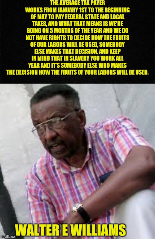 Walter E Williams | THE AVERAGE TAX PAYER WORKS FROM JANUARY 1ST TO THE BEGINNING OF MAY TO PAY FEDERAL STATE AND LOCAL TAXES, AND WHAT THAT MEANS IS WE'RE GOING ON 5 MONTHS OF THE YEAR AND WE DO NOT HAVE RIGHTS TO DECIDE HOW THE FRUITS OF OUR LABORS WILL BE USED, SOMEBODY ELSE MAKES THAT DECISION, AND KEEP IN MIND THAT IN SLAVERY YOU WORK ALL YEAR AND IT'S SOMEBODY ELSE WHO MAKES THE DECISION HOW THE FRUITS OF YOUR LABORS WILL BE USED. WALTER E WILLIAMS | image tagged in walter e williams,political meme,taxation,tax,taxes | made w/ Imgflip meme maker