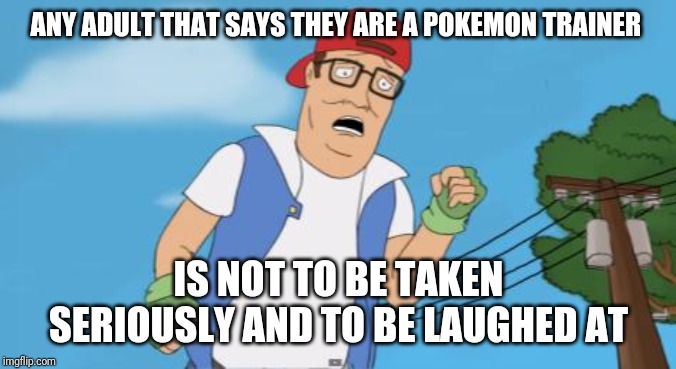 Nothing makes me cringe like an adult who still hasn't outgrown their pokemon phase | ANY ADULT THAT SAYS THEY ARE A POKEMON TRAINER; IS NOT TO BE TAKEN SERIOUSLY AND TO BE LAUGHED AT | image tagged in pokemon hank hill,memes,pokemon trainer | made w/ Imgflip meme maker