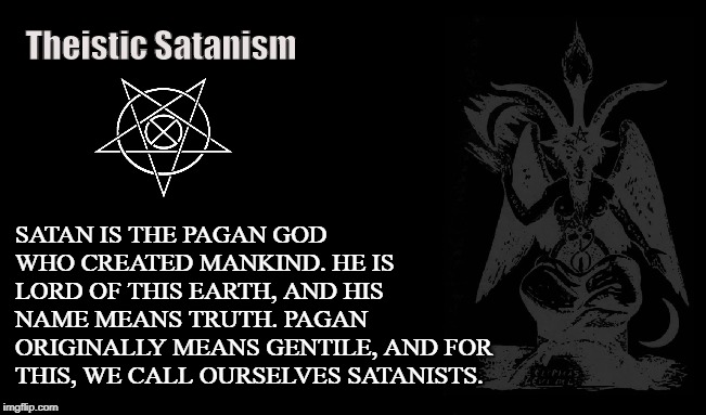 Theistic Satanist | Theistic Satanism; SATAN IS THE PAGAN GOD WHO CREATED MANKIND. HE IS LORD OF THIS EARTH, AND HIS NAME MEANS TRUTH. PAGAN ORIGINALLY MEANS GENTILE, AND FOR THIS, WE CALL OURSELVES SATANISTS. | image tagged in satanism,satan,lucifer,iblis,pagan,god | made w/ Imgflip meme maker