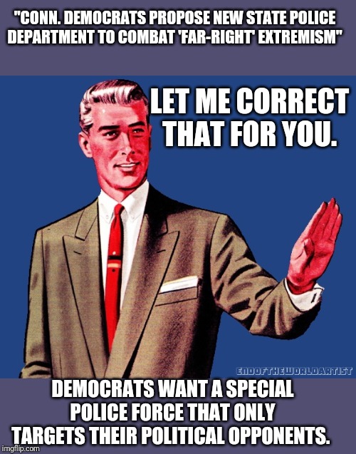 Yep...they be tryin. | "CONN. DEMOCRATS PROPOSE NEW STATE POLICE DEPARTMENT TO COMBAT 'FAR-RIGHT' EXTREMISM"; LET ME CORRECT THAT FOR YOU. DEMOCRATS WANT A SPECIAL POLICE FORCE THAT ONLY TARGETS THEIR POLITICAL OPPONENTS. | image tagged in whoa there template,fail,politics,political meme | made w/ Imgflip meme maker