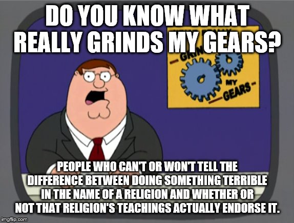 Peter Griffin News Meme | DO YOU KNOW WHAT REALLY GRINDS MY GEARS? PEOPLE WHO CAN'T OR WON'T TELL THE DIFFERENCE BETWEEN DOING SOMETHING TERRIBLE IN THE NAME OF A RELIGION AND WHETHER OR NOT THAT RELIGION'S TEACHINGS ACTUALLY ENDORSE IT. | image tagged in memes,peter griffin news,religion,atheism | made w/ Imgflip meme maker
