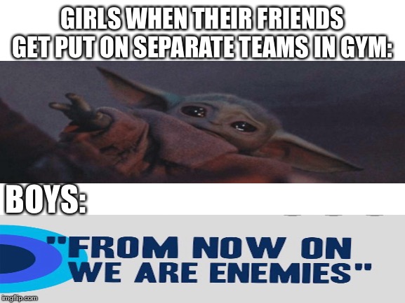Gym class memes time | GIRLS WHEN THEIR FRIENDS GET PUT ON SEPARATE TEAMS IN GYM:; BOYS: | image tagged in blank white template,baby yoda,gym | made w/ Imgflip meme maker