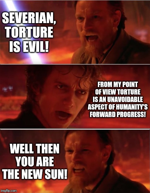 From my point of view | SEVERIAN, TORTURE IS EVIL! FROM MY POINT OF VIEW TORTURE IS AN UNAVOIDABLE ASPECT OF HUMANITY'S FORWARD PROGRESS! WELL THEN YOU ARE THE NEW SUN! | image tagged in from my point of view | made w/ Imgflip meme maker