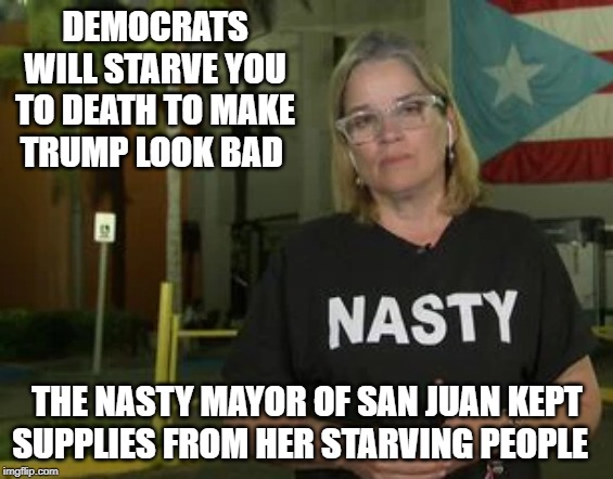 Puerto Rico Mayor wears Nasty Shirt to Criticize President Trump.  Nasty is her when they find supplies hidden and she lied. | DEMOCRATS WILL STARVE YOU TO DEATH TO MAKE TRUMP LOOK BAD; THE NASTY MAYOR OF SAN JUAN KEPT SUPPLIES FROM HER STARVING PEOPLE | image tagged in trump | made w/ Imgflip meme maker