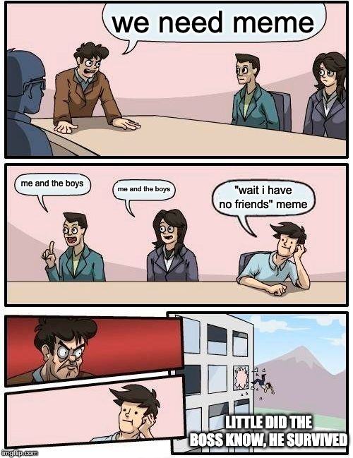 Boardroom Meeting Suggestion Meme | we need meme me and the boys me and the boys "wait i have no friends" meme LITTLE DID THE BOSS KNOW, HE SURVIVED | image tagged in memes,boardroom meeting suggestion | made w/ Imgflip meme maker
