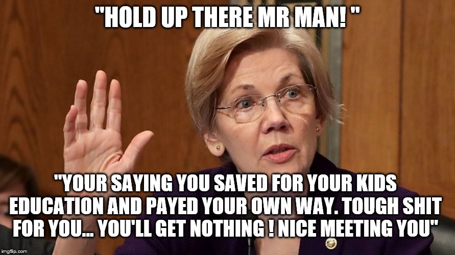 YEP | "HOLD UP THERE MR MAN! "; "YOUR SAYING YOU SAVED FOR YOUR KIDS EDUCATION AND PAYED YOUR OWN WAY. TOUGH SHIT FOR YOU... YOU'LL GET NOTHING ! NICE MEETING YOU" | image tagged in elizabeth warren,bernie sanders,democrats | made w/ Imgflip meme maker