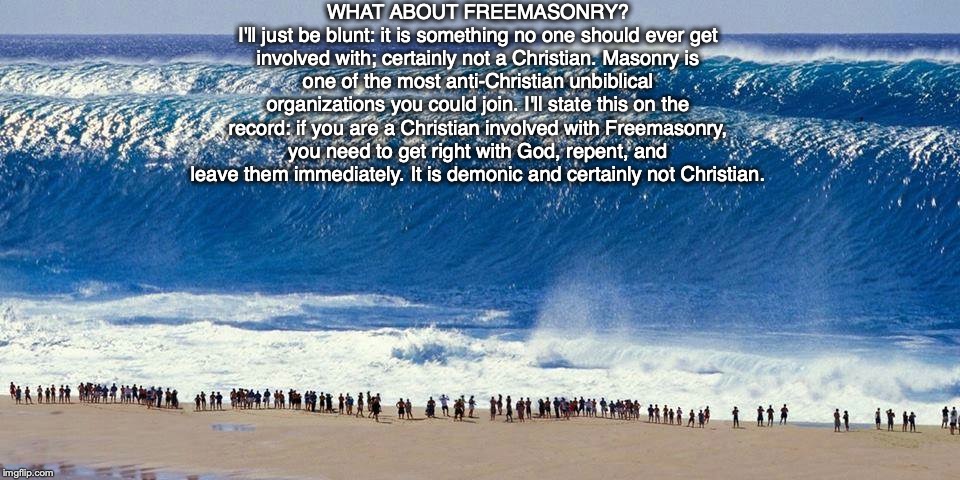 WHAT ABOUT FREEMASONRY?
I'll just be blunt: it is something no one should ever get involved with; certainly not a Christian. Masonry is one of the most anti-Christian unbiblical organizations you could join. I'll state this on the record: if you are a Christian involved with Freemasonry, you need to get right with God, repent, and leave them immediately. It is demonic and certainly not Christian. | image tagged in freemason,god,jesus,mason,bible,demonic | made w/ Imgflip meme maker