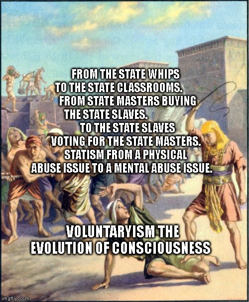 Slave driving | FROM THE STATE WHIPS TO THE STATE CLASSROOMS.       
  FROM STATE MASTERS BUYING THE STATE SLAVES.                    
  TO THE STATE SLAVES VOTING FOR THE STATE MASTERS. STATISM FROM A PHYSICAL ABUSE ISSUE TO A MENTAL ABUSE ISSUE. VOLUNTARYISM THE EVOLUTION OF CONSCIOUSNESS | image tagged in slave driving | made w/ Imgflip meme maker
