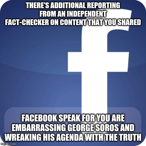 Facebook is fake news | THERE’S ADDITIONAL REPORTING FROM AN INDEPENDENT FACT-CHECKER ON CONTENT THAT YOU SHARED; FACEBOOK SPEAK FOR YOU ARE EMBARRASSING GEORGE SOROS AND WREAKING HIS AGENDA WITH THE TRUTH | image tagged in facebook,fake news,independent fact checker my butt,george soros sucks,back to facebook jail for me | made w/ Imgflip meme maker