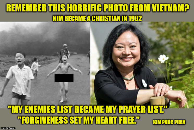 If the Son shall make you free, you shall be Free Indeed! | REMEMBER THIS HORRIFIC PHOTO FROM VIETNAM? KIM BECAME A CHRISTIAN IN 1982; "MY ENEMIES LIST BECAME MY PRAYER LIST."; "FORGIVENESS SET MY HEART FREE."; KIM PHUC PHAN | image tagged in vietnam,triumph,christianity,jesus saves,god is love,forgiveness | made w/ Imgflip meme maker