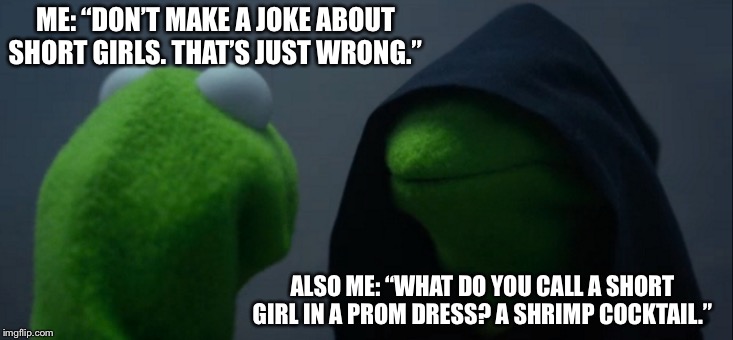 Evil Kermit Meme | ME: “DON’T MAKE A JOKE ABOUT SHORT GIRLS. THAT’S JUST WRONG.”; ALSO ME: “WHAT DO YOU CALL A SHORT GIRL IN A PROM DRESS? A SHRIMP COCKTAIL.” | image tagged in memes,evil kermit | made w/ Imgflip meme maker