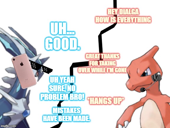 Nothing's the matter. For now anyways. | HEY DIALGA HOW IS EVERYTHING; UH... GOOD. GREAT THANKS FOR TAKING OVER WHILE I'M GONE; UH YEAH SURE, NO PROBLEM BRO! *HANGS UP*; MISTAKES HAVE BEEN MADE. | image tagged in pokemon | made w/ Imgflip meme maker
