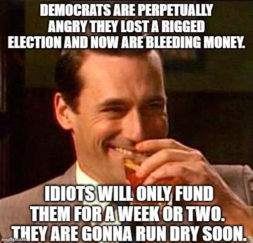 Throw your wallets to the DNC please.  So we can laugh. | DEMOCRATS ARE PERPETUALLY ANGRY THEY LOST A RIGGED ELECTION AND NOW ARE BLEEDING MONEY. IDIOTS WILL ONLY FUND THEM FOR A WEEK OR TWO.  THEY ARE GONNA RUN DRY SOON. | image tagged in laughing don draper,democrats,stupid liberals | made w/ Imgflip meme maker