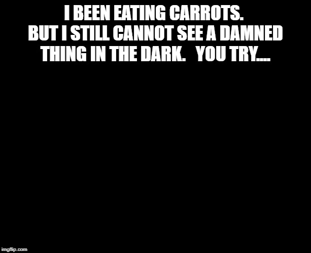 Darkness | I BEEN EATING CARROTS.  BUT I STILL CANNOT SEE A DAMNED THING IN THE DARK.   YOU TRY.... | image tagged in darkness | made w/ Imgflip meme maker