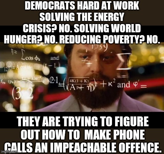 Why solve real issues when you are a democrat right? | DEMOCRATS HARD AT WORK SOLVING THE ENERGY CRISIS? NO. SOLVING WORLD HUNGER? NO. REDUCING POVERTY? NO. THEY ARE TRYING TO FIGURE OUT HOW TO  MAKE PHONE CALLS AN IMPEACHABLE OFFENCE. | image tagged in hangover math,impeachment | made w/ Imgflip meme maker