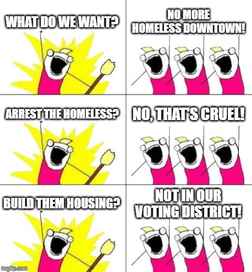 What Do We Want 3 | WHAT DO WE WANT? NO MORE HOMELESS DOWNTOWN! ARREST THE HOMELESS? NO, THAT'S CRUEL! BUILD THEM HOUSING? NOT IN OUR VOTING DISTRICT! | image tagged in memes,what do we want 3 | made w/ Imgflip meme maker