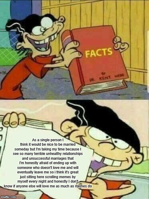 Double d facts book  | As a single person I think it would be nice to be married someday but I'm taking my time because I see so many terrible unhealthy relationships and unsuccessful marriages that I'm honestly afraid of ending up with someone who doesn't love me and will eventually leave me so i think it's great just sitting here scrolling memes by myself every night and honestly I don't know if anyone else will love me as much as memes do | image tagged in double d facts book | made w/ Imgflip meme maker