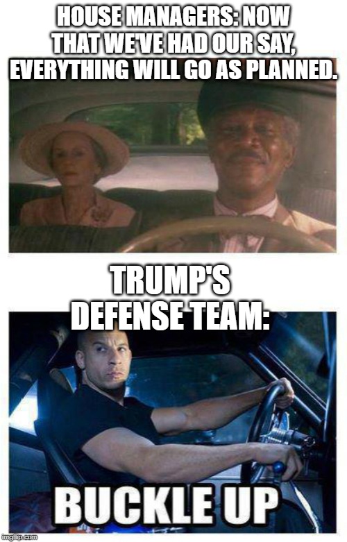 buckle up | HOUSE MANAGERS: NOW THAT WE'VE HAD OUR SAY, EVERYTHING WILL GO AS PLANNED. TRUMP'S DEFENSE TEAM: | image tagged in buckle up | made w/ Imgflip meme maker