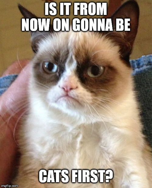 Grumpy Cat Meme | IS IT FROM NOW ON GONNA BE CATS FIRST? | image tagged in memes,grumpy cat | made w/ Imgflip meme maker