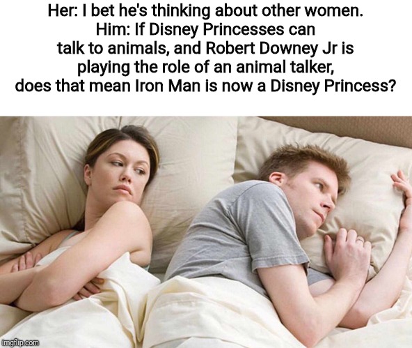 Disney would like to know your location | Her: I bet he's thinking about other women.
Him: If Disney Princesses can talk to animals, and Robert Downey Jr is playing the role of an animal talker, does that mean Iron Man is now a Disney Princess? | image tagged in i bet he's thinking about other women,disney princesses,iron man,robert downey jr,memes,funny | made w/ Imgflip meme maker