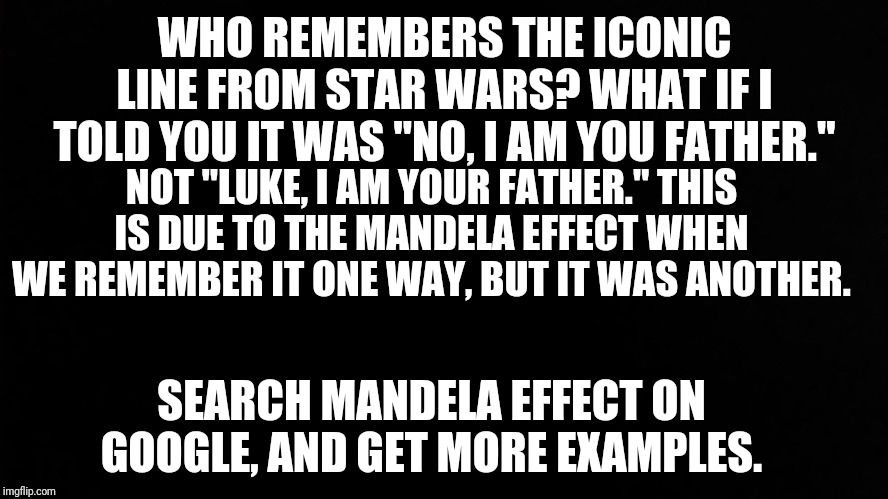 Ramone_Heights | WHO REMEMBERS THE ICONIC LINE FROM STAR WARS? WHAT IF I TOLD YOU IT WAS "NO, I AM YOU FATHER."; NOT "LUKE, I AM YOUR FATHER." THIS IS DUE TO THE MANDELA EFFECT WHEN WE REMEMBER IT ONE WAY, BUT IT WAS ANOTHER. SEARCH MANDELA EFFECT ON GOOGLE, AND GET MORE EXAMPLES. | image tagged in ramone_heights | made w/ Imgflip meme maker