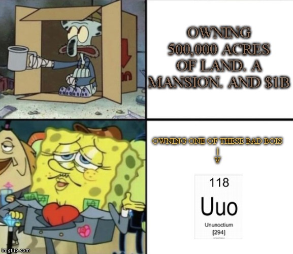 Poor Squidward vs Rich Spongebob | OWNING 500,000 ACRES OF LAND. A MANSION. AND $1B; OWNING ONE OF THESE BAD BOIS
|
V | image tagged in poor squidward vs rich spongebob | made w/ Imgflip meme maker