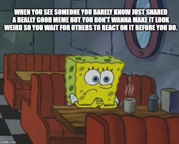 Spongebob Waiting | WHEN YOU SEE SOMEONE YOU BARELY KNOW JUST SHARED A REALLY GOOD MEME BUT YOU DON'T WANNA MAKE IT LOOK WEIRD SO YOU WAIT FOR OTHERS TO REACT ON IT BEFORE YOU DO. | image tagged in spongebob waiting | made w/ Imgflip meme maker