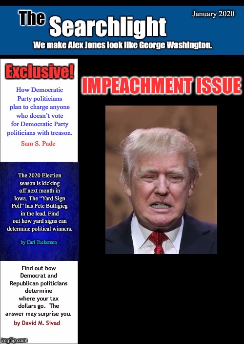New blank Searchlight cover | January 2020; IMPEACHMENT ISSUE; How Democratic Party politicians plan to charge anyone who doesn’t vote for Democratic Party politicians with treason. Sam S. Pade; The 2020 Election season is kicking off next month in Iowa. The “Yard Sign Poll” has Pete Buttigieg in the lead. Find out how yard signs can determine political winners. by Carl Tuckerson; Find out how Democrat and Republican politicians determine where your tax dollars go.  The answer may surprise you. by David M. Sivad | image tagged in new blank searchlight cover,trump,impeachment | made w/ Imgflip meme maker
