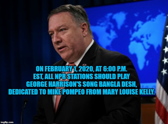 Mike Pompeo | ON FEBRUARY 1, 2020, AT 6:00 P.M. EST, ALL NPR STATIONS SHOULD PLAY GEORGE HARRISON'S SONG BANGLA DESH, DEDICATED TO MIKE POMPEO FROM MARY LOUISE KELLY. | image tagged in politics | made w/ Imgflip meme maker
