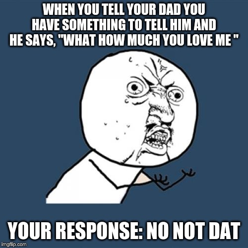 Y U No Meme | WHEN YOU TELL YOUR DAD YOU HAVE SOMETHING TO TELL HIM AND HE SAYS, "WHAT HOW MUCH YOU LOVE ME "; YOUR RESPONSE: NO NOT DAT | image tagged in memes,y u no | made w/ Imgflip meme maker
