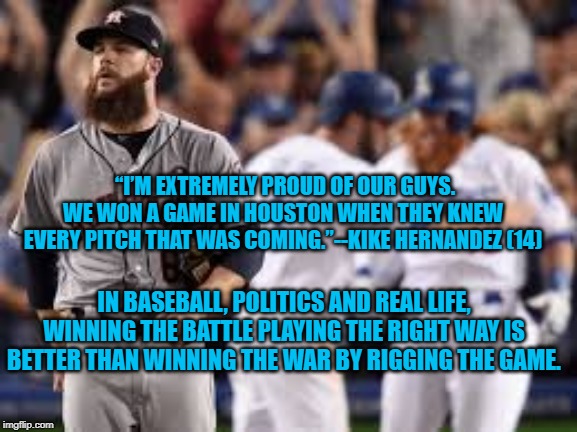Cheating to Win | “I’M EXTREMELY PROUD OF OUR GUYS. WE WON A GAME IN HOUSTON WHEN THEY KNEW EVERY PITCH THAT WAS COMING.”--KIKE HERNANDEZ (14); IN BASEBALL, POLITICS AND REAL LIFE, WINNING THE BATTLE PLAYING THE RIGHT WAY IS BETTER THAN WINNING THE WAR BY RIGGING THE GAME. | image tagged in politics | made w/ Imgflip meme maker