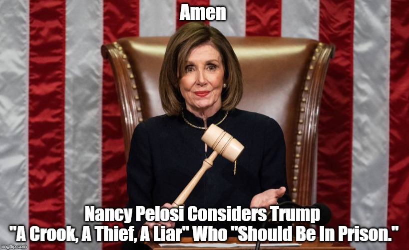 Nancy Pelosi: "Trump Is A Crook, A Thief And A Liar Who Should Be In Prison" | Amen; Nancy Pelosi Considers Trump 
"A Crook, A Thief, A Liar" Who "Should Be In Prison." | image tagged in nancy pelosi,trump is a thief,trump is a liar,trump should be in prison,lock him up,trump cheats | made w/ Imgflip meme maker