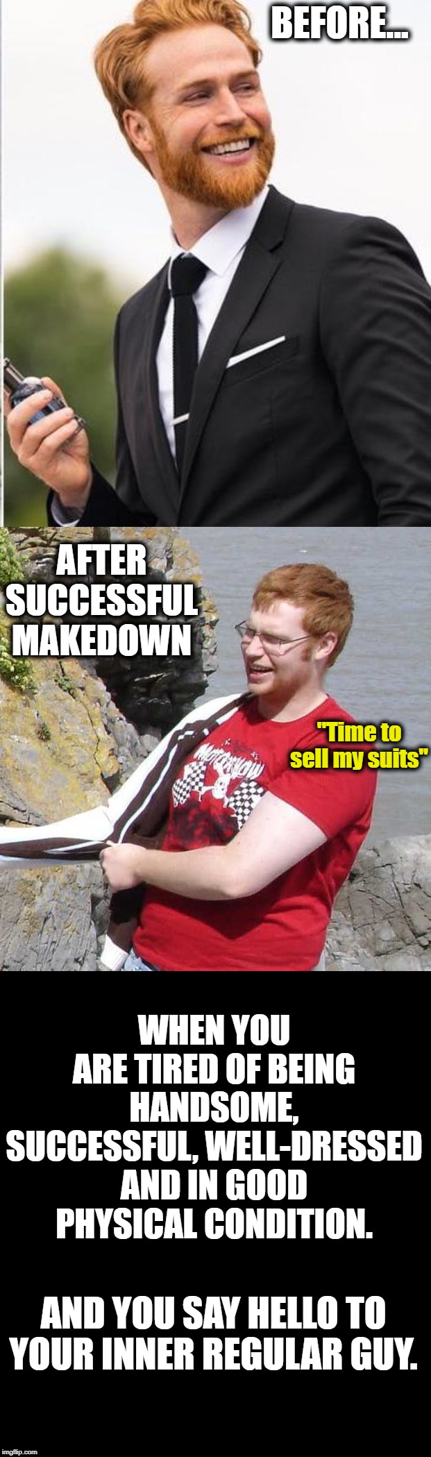 When Being Perfect is Too Demanding | BEFORE... AFTER SUCCESSFUL MAKEDOWN; "Time to sell my suits"; WHEN YOU ARE TIRED OF BEING HANDSOME, SUCCESSFUL, WELL-DRESSED AND IN GOOD PHYSICAL CONDITION. AND YOU SAY HELLO TO YOUR INNER REGULAR GUY. | image tagged in funny | made w/ Imgflip meme maker