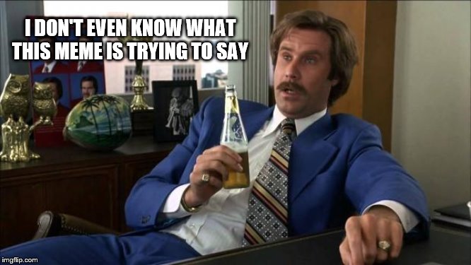 Ron Burgundy | I DON'T EVEN KNOW WHAT THIS MEME IS TRYING TO SAY | image tagged in ron burgundy | made w/ Imgflip meme maker