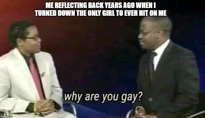 Why are you gay? | ME REFLECTING BACK YEARS AGO WHEN I TURNED DOWN THE ONLY GIRL TO EVER HIT ON ME | image tagged in why are you gay | made w/ Imgflip meme maker