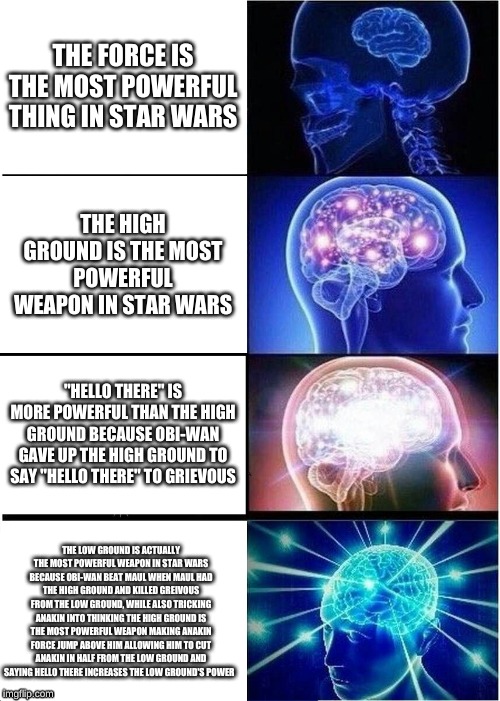 Expanding Brain Meme | THE FORCE IS THE MOST POWERFUL THING IN STAR WARS; THE HIGH GROUND IS THE MOST POWERFUL WEAPON IN STAR WARS; "HELLO THERE" IS MORE POWERFUL THAN THE HIGH GROUND BECAUSE OBI-WAN GAVE UP THE HIGH GROUND TO SAY "HELLO THERE" TO GRIEVOUS; THE LOW GROUND IS ACTUALLY THE MOST POWERFUL WEAPON IN STAR WARS BECAUSE OBI-WAN BEAT MAUL WHEN MAUL HAD THE HIGH GROUND AND KILLED GREIVOUS FROM THE LOW GROUND, WHILE ALSO TRICKING ANAKIN INTO THINKING THE HIGH GROUND IS THE MOST POWERFUL WEAPON MAKING ANAKIN FORCE JUMP ABOVE HIM ALLOWING HIM TO CUT ANAKIN IN HALF FROM THE LOW GROUND AND SAYING HELLO THERE INCREASES THE LOW GROUND'S POWER | image tagged in memes,expanding brain | made w/ Imgflip meme maker