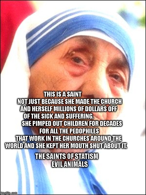 Mother Teresa Thug Life | THIS IS A SAINT             NOT JUST BECAUSE SHE MADE THE CHURCH AND HERSELF MILLIONS OF DOLLARS OFF OF THE SICK AND SUFFERING.                 
      SHE PIMPED OUT CHILDREN FOR DECADES
 FOR ALL THE PEDOPHILES THAT WORK IN THE CHURCHES AROUND THE WORLD AND SHE KEPT HER MOUTH SHUT ABOUT IT. THE SAINTS OF STATISM                       EVIL ANIMALS | image tagged in mother teresa thug life | made w/ Imgflip meme maker