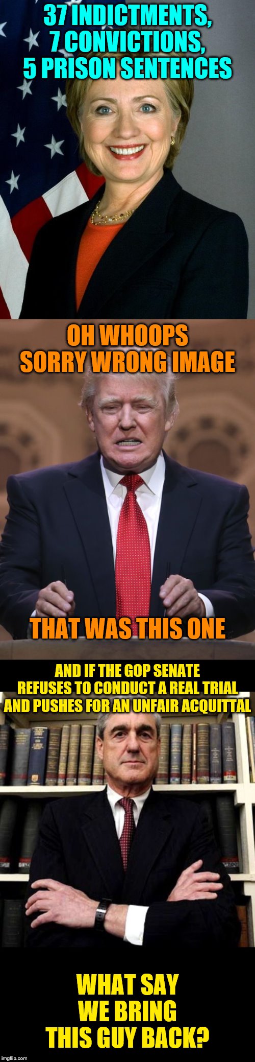 What massive corruption! | 37 INDICTMENTS, 7 CONVICTIONS, 5 PRISON SENTENCES; OH WHOOPS SORRY WRONG IMAGE; THAT WAS THIS ONE; AND IF THE GOP SENATE REFUSES TO CONDUCT A REAL TRIAL AND PUSHES FOR AN UNFAIR ACQUITTAL; WHAT SAY WE BRING THIS GUY BACK? | image tagged in memes,hillary clinton,donald trump,robert mueller,trump impeachment,senate | made w/ Imgflip meme maker