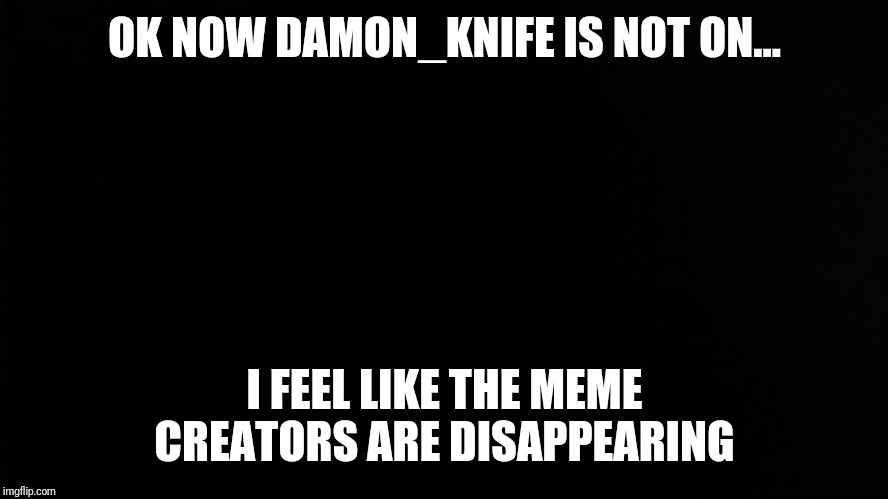 Ramone_Heights | OK NOW DAMON_KNIFE IS NOT ON... I FEEL LIKE THE MEME CREATORS ARE DISAPPEARING | image tagged in ramone_heights | made w/ Imgflip meme maker