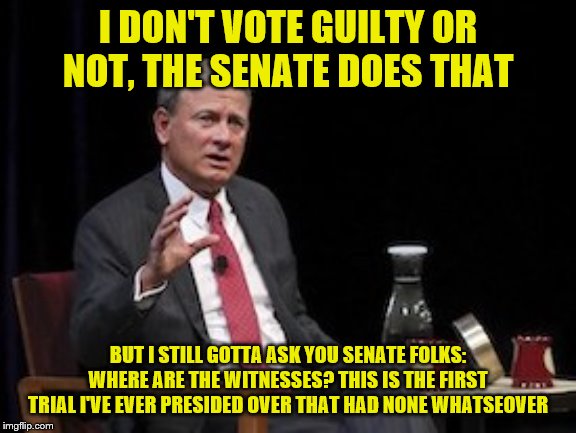 s Chief Justice Roberts SCOTUS | I DON'T VOTE GUILTY OR NOT, THE SENATE DOES THAT BUT I STILL GOTTA ASK YOU SENATE FOLKS: WHERE ARE THE WITNESSES? THIS IS THE FIRST TRIAL I' | image tagged in s chief justice roberts scotus | made w/ Imgflip meme maker