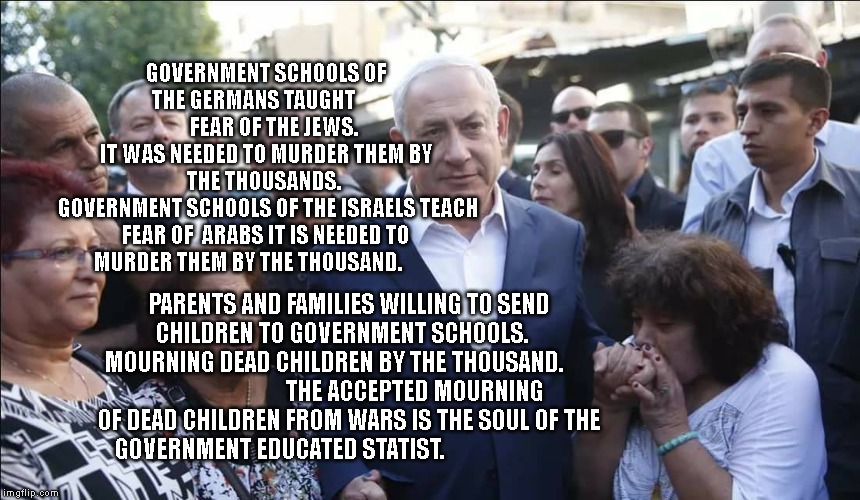 Bibi Melech Israel | GOVERNMENT SCHOOLS OF THE GERMANS TAUGHT      
        FEAR OF THE JEWS.    
IT WAS NEEDED TO MURDER THEM BY THE THOUSANDS. 
 GOVERNMENT SCHOOLS OF THE ISRAELS TEACH FEAR OF  ARABS IT IS NEEDED TO MURDER THEM BY THE THOUSAND. PARENTS AND FAMILIES WILLING TO SEND CHILDREN TO GOVERNMENT SCHOOLS.   
      MOURNING DEAD CHILDREN BY THE THOUSAND.                                       THE ACCEPTED MOURNING OF DEAD CHILDREN FROM WARS IS THE SOUL OF THE GOVERNMENT EDUCATED STATIST. | image tagged in bibi melech israel | made w/ Imgflip meme maker