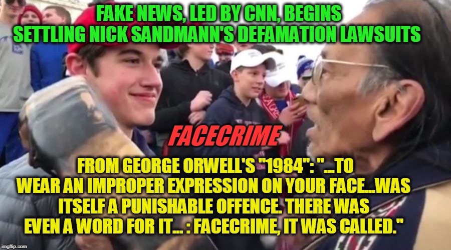 Fake News Cracks | FAKE NEWS, LED BY CNN, BEGINS SETTLING NICK SANDMANN'S DEFAMATION LAWSUITS; FACECRIME; FROM GEORGE ORWELL'S "1984": "...TO WEAR AN IMPROPER EXPRESSION ON YOUR FACE...WAS ITSELF A PUNISHABLE OFFENCE. THERE WAS EVEN A WORD FOR IT... : FACECRIME, IT WAS CALLED." | image tagged in nick sandmann,cnn fake news,defamation lawsuits | made w/ Imgflip meme maker