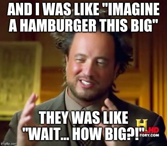 Ancient Aliens Meme | AND I WAS LIKE "IMAGINE A HAMBURGER THIS BIG"; THEY WAS LIKE "WAIT... HOW BIG?!" | image tagged in memes,ancient aliens | made w/ Imgflip meme maker