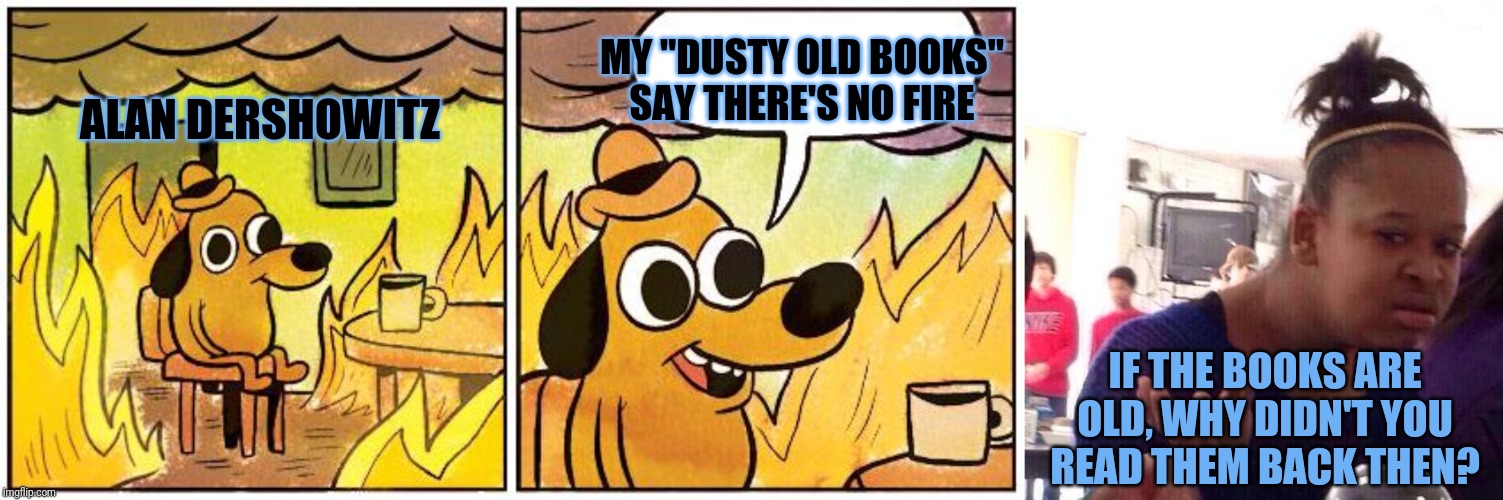 He was too busy being a totally rad and fresh middle aged man to study weak BOOKS for the Clinton impeachment | MY "DUSTY OLD BOOKS" SAY THERE'S NO FIRE; ALAN DERSHOWITZ; IF THE BOOKS ARE OLD, WHY DIDN'T YOU READ THEM BACK THEN? | image tagged in this is fine blank,black girl wat,fresh,fresh prince,impeachment | made w/ Imgflip meme maker