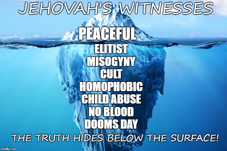 JEHOVAH'S WITNESSES AN ICY CULT! | JEHOVAH'S WITNESSES; PEACEFUL; ELITIST
MISOGYNY
CULT
HOMOPHOBIC
CHILD ABUSE
NO BLOOD
DOOMS DAY; THE TRUTH HIDES BELOW THE SURFACE! | image tagged in jehovah's witness,religion,cult,jehovah | made w/ Imgflip meme maker