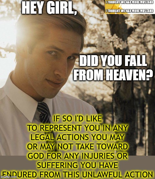 Did You Fall From Heaven? | HEY GIRL, IF SO I'D LIKE TO REPRESENT YOU IN ANY LEGAL ACTIONS YOU MAY OR MAY NOT TAKE TOWARD GOD FOR ANY INJURIES OR SUFFERING YOU HAVE ENDURED FROM THIS UNLAWFUL ACTION; DID YOU FALL FROM HEAVEN? | image tagged in hey girl | made w/ Imgflip meme maker