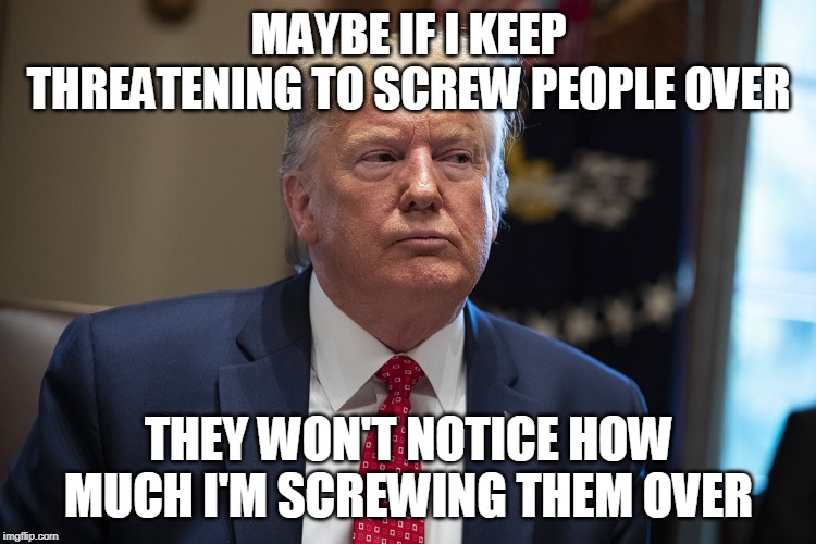 MAYBE IF I KEEP THREATENING TO SCREW PEOPLE OVER; THEY WON'T NOTICE HOW MUCH I'M SCREWING THEM OVER | image tagged in trump | made w/ Imgflip meme maker