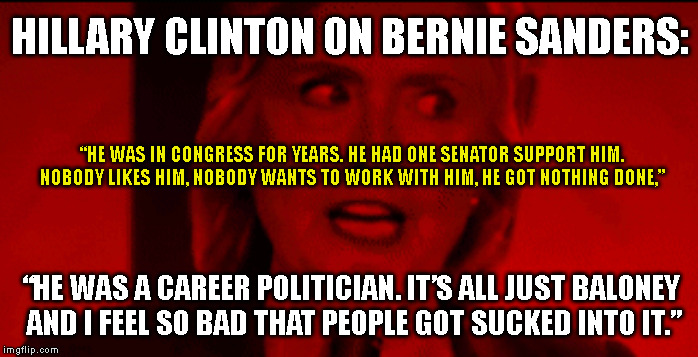 HILLARY CLINTON ON BERNIE SANDERS:; “HE WAS IN CONGRESS FOR YEARS. HE HAD ONE SENATOR SUPPORT HIM. NOBODY LIKES HIM, NOBODY WANTS TO WORK WITH HIM, HE GOT NOTHING DONE,”; “HE WAS A CAREER POLITICIAN. IT’S ALL JUST BALONEY
 AND I FEEL SO BAD THAT PEOPLE GOT SUCKED INTO IT.” | made w/ Imgflip meme maker